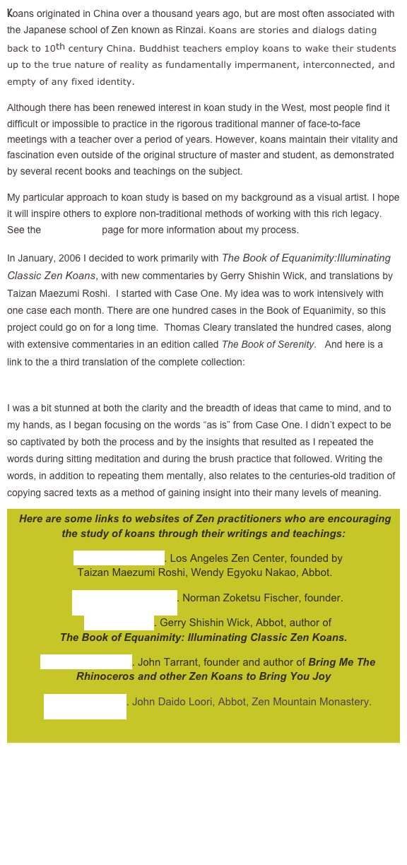 Koans originated in China over a thousand years ago, but are most often associated with the Japanese school of Zen known as Rinzai. Koans are stories and dialogs dating back to 10th century China. Buddhist teachers employ koans to wake their students up to the true nature of reality as fundamentally impermanent, interconnected, and empty of any fixed identity. 
Although there has been renewed interest in koan study in the West, most people find it difficult or impossible to practice in the rigorous traditional manner of face-to-face meetings with a teacher over a period of years. However, koans maintain their vitality and fascination even outside of the original structure of master and student, as demonstrated by several recent books and teachings on the subject.
My particular approach to koan study is based on my background as a visual artist. I hope it will inspire others to explore non-traditional methods of working with this rich legacy. See the ABOUT ME page for more information about my process.
In January, 2006 I decided to work primarily with The Book of Equanimity:Illuminating Classic Zen Koans, with new commentaries by Gerry Shishin Wick, and translations by Taizan Maezumi Roshi.  I started with Case One. My idea was to work intensively with one case each month. There are one hundred cases in the Book of Equanimity, so this project could go on for a long time.  Thomas Cleary translated the hundred cases, along with extensive commentaries in an edition called The Book of Serenity.   And here is a link to the a third translation of the complete collection: http://perso.ens-lyon.fr/eric.boix/Koan/Shoyoroku/index.html
I was a bit stunned at both the clarity and the breadth of ideas that came to mind, and to my hands, as I began focusing on the words “as is” from Case One. I didn’t expect to be so captivated by both the process and by the insights that resulted as I repeated the words during sitting meditation and during the brush practice that followed. Writing the words, in addition to repeating them mentally, also relates to the centuries-old tradition of copying sacred texts as a method of gaining insight into their many levels of meaning.
 Here are some links to websites of Zen practitioners who are encouraging the study of koans through their writings and teachings:
   www.zencenter.org. Los Angeles Zen Center, founded by  Taizan Maezumi Roshi, Wendy Egyoku Nakao, Abbot.
   www.everydayzen.org. Norman Zoketsu Fischer, founder.
   www.gmzc.org. Gerry Shishin Wick, Abbot, author of  The Book of Equanimity: Illuminating Classic Zen Koans.
   www.pacificzen.org. John Tarrant, founder and author of Bring Me The    Rhinoceros and other Zen Koans to Bring You Joy
   www.zen-mtn.org. John Daido Loori, Abbot, Zen Mountain Monastery.





